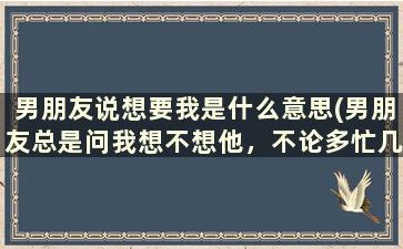 男朋友说想要我是什么意思(男朋友总是问我想不想他，不论多忙几乎每天都会给我发信息或者打电话和我说几句话，他对我是真心的吗)