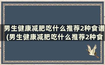 男生健康减肥吃什么推荐2种食谱(男生健康减肥吃什么推荐2种食谱好)