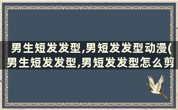 男生短发发型,男短发发型动漫(男生短发发型,男短发发型怎么剪)