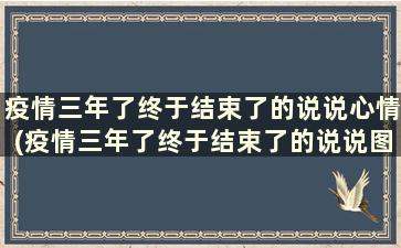 疫情三年了终于结束了的说说心情(疫情三年了终于结束了的说说图片)