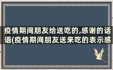 疫情期间朋友给送吃的,感谢的话语(疫情期间朋友送来吃的表示感谢)