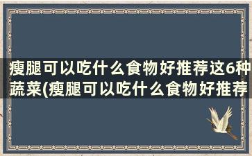 瘦腿可以吃什么食物好推荐这6种蔬菜(瘦腿可以吃什么食物好推荐这6种方法)