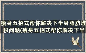 瘦身五招式帮你解决下半身脂肪堆积问题(瘦身五招式帮你解决下半身脂肪燃烧)