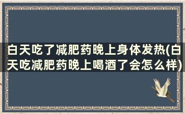 白天吃了减肥药晚上身体发热(白天吃减肥药晚上喝酒了会怎么样)