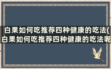 白果如何吃推荐四种健康的吃法(白果如何吃推荐四种健康的吃法呢)