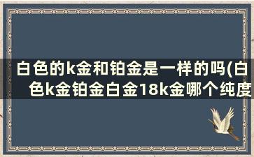 白色的k金和铂金是一样的吗(白色k金铂金白金18k金哪个纯度最高)