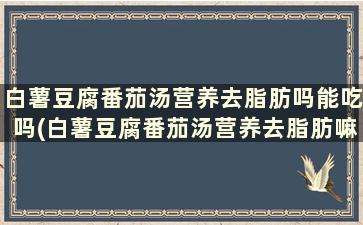 白薯豆腐番茄汤营养去脂肪吗能吃吗(白薯豆腐番茄汤营养去脂肪嘛)