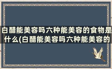 白醋能美容吗六种能美容的食物是什么(白醋能美容吗六种能美容的食物)