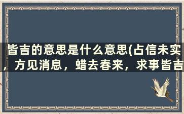 皆吉的意思是什么意思(占信未实，方见消息，蜡去春来，求事皆吉，是什么意思)