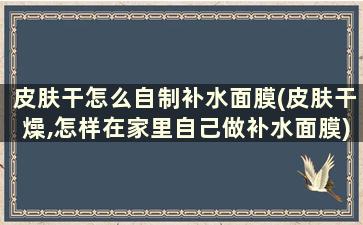 皮肤干怎么自制补水面膜(皮肤干燥,怎样在家里自己做补水面膜)