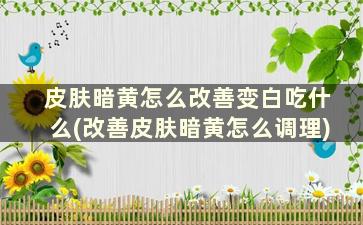 皮肤暗黄怎么改善变白吃什么(改善皮肤暗黄怎么调理)