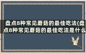 盘点8种常见蘑菇的最佳吃法(盘点8种常见蘑菇的最佳吃法是什么)