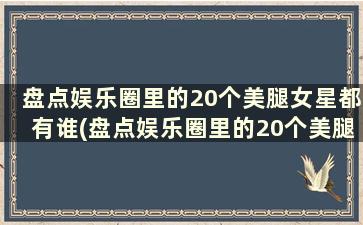 盘点娱乐圈里的20个美腿女星都有谁(盘点娱乐圈里的20个美腿女星)