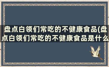 盘点白领们常吃的不健康食品(盘点白领们常吃的不健康食品是什么)