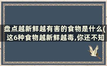 盘点越新鲜越有害的食物是什么(这6种食物越新鲜越毒,你还不知道吗)