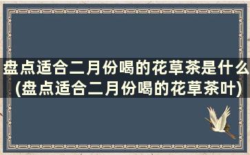 盘点适合二月份喝的花草茶是什么(盘点适合二月份喝的花草茶叶)