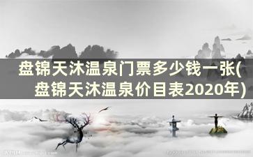 盘锦天沐温泉门票多少钱一张(盘锦天沐温泉价目表2020年)