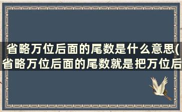 省略万位后面的尾数是什么意思(省略万位后面的尾数就是把万位后面的数去掉万字)