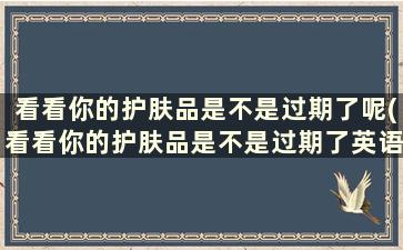 看看你的护肤品是不是过期了呢(看看你的护肤品是不是过期了英语)