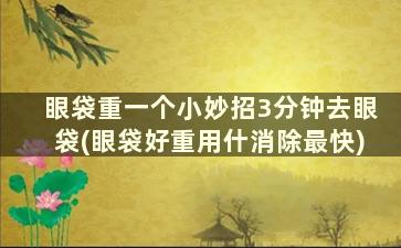 眼袋重一个小妙招3分钟去眼袋(眼袋好重用什消除最快)