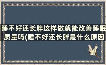 睡不好还长胖这样做就能改善睡眠质量吗(睡不好还长胖是什么原因)