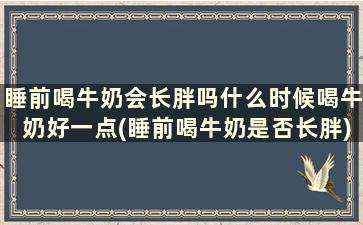 睡前喝牛奶会长胖吗什么时候喝牛奶好一点(睡前喝牛奶是否长胖)