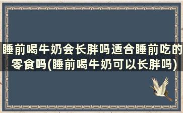 睡前喝牛奶会长胖吗适合睡前吃的零食吗(睡前喝牛奶可以长胖吗)