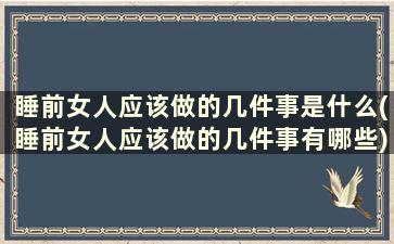 睡前女人应该做的几件事是什么(睡前女人应该做的几件事有哪些)