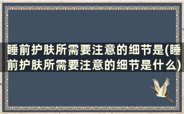 睡前护肤所需要注意的细节是(睡前护肤所需要注意的细节是什么)