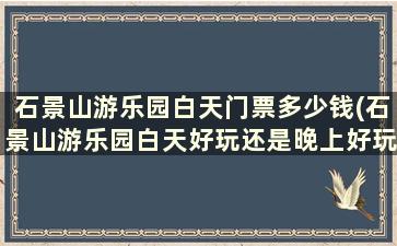 石景山游乐园白天门票多少钱(石景山游乐园白天好玩还是晚上好玩)