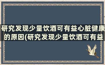 研究发现少量饮酒可有益心脏健康的原因(研究发现少量饮酒可有益心脏健康的问题)