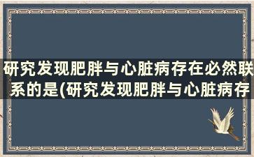 研究发现肥胖与心脏病存在必然联系的是(研究发现肥胖与心脏病存在必然联系的原因)