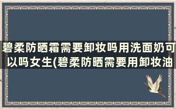 碧柔防晒霜需要卸妆吗用洗面奶可以吗女生(碧柔防晒需要用卸妆油吗)