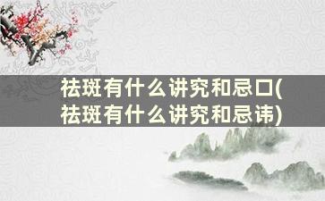 祛斑有什么讲究和忌口(祛斑有什么讲究和忌讳)