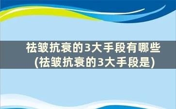 祛皱抗衰的3大手段有哪些(祛皱抗衰的3大手段是)