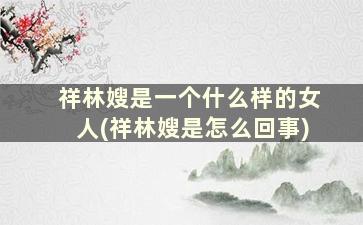 祥林嫂是一个什么样的女人(祥林嫂是怎么回事)