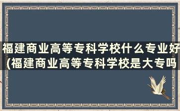 福建商业高等专科学校什么专业好(福建商业高等专科学校是大专吗)