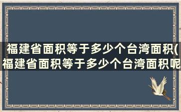 福建省面积等于多少个台湾面积(福建省面积等于多少个台湾面积呢)