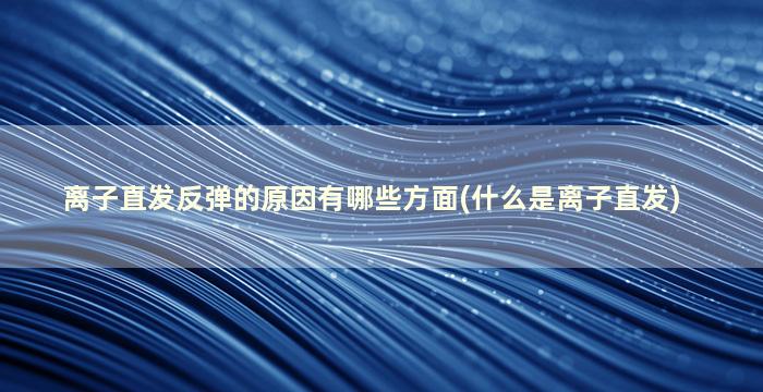 离子直发反弹的原因有哪些方面(什么是离子直发)