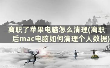 离职了苹果电脑怎么清理(离职后mac电脑如何清理个人数据)