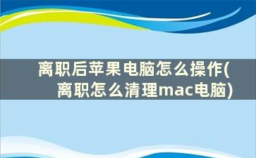 离职后苹果电脑怎么操作(离职怎么清理mac电脑)