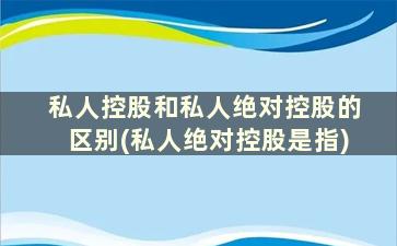 私人控股和私人绝对控股的区别(私人绝对控股是指)