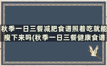 秋季一日三餐减肥食谱照着吃就能瘦下来吗(秋季一日三餐健康食谱)