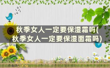 秋季女人一定要保湿霜吗(秋季女人一定要保湿面霜吗)