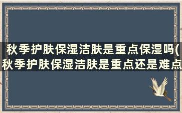 秋季护肤保湿洁肤是重点保湿吗(秋季护肤保湿洁肤是重点还是难点)