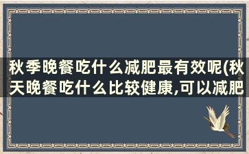 秋季晚餐吃什么减肥最有效呢(秋天晚餐吃什么比较健康,可以减肥)