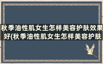 秋季油性肌女生怎样美容护肤效果好(秋季油性肌女生怎样美容护肤好)