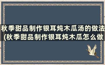 秋季甜品制作银耳炖木瓜汤的做法(秋季甜品制作银耳炖木瓜怎么做)