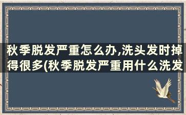 秋季脱发严重怎么办,洗头发时掉得很多(秋季脱发严重用什么洗发水)