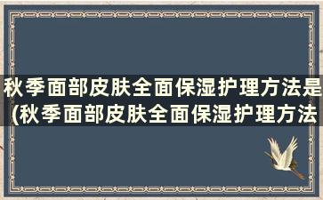 秋季面部皮肤全面保湿护理方法是(秋季面部皮肤全面保湿护理方法)